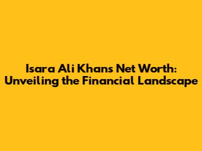 Isara Ali Khan's Net Worth: Unveiling the Financial Landscape