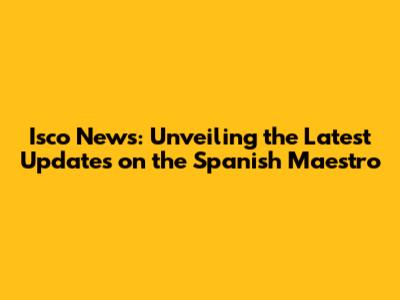 Isco News: Unveiling the Latest Updates on the Spanish Maestro