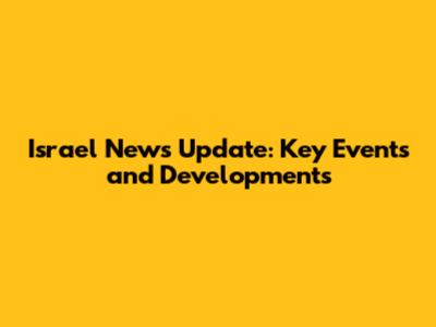 Israel News Update: Key Events and Developments