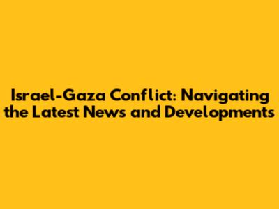 Israel-Gaza Conflict: Navigating the Latest News and Developments