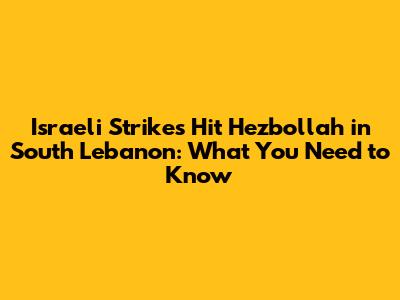 Israeli Strikes Hit Hezbollah in South Lebanon: What You Need to Know