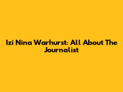 Izi Nina Warhurst: All About The Journalist