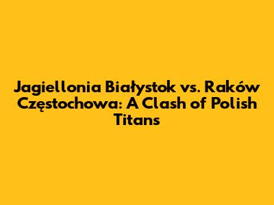 Jagiellonia Białystok vs. Raków Częstochowa: A Clash of Polish Titans