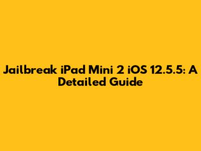 Jailbreak iPad Mini 2 iOS 12.5.5: A Detailed Guide