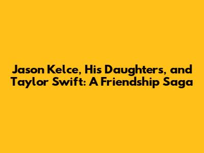 Jason Kelce, His Daughters, and Taylor Swift: A Friendship Saga