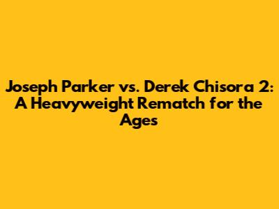 Joseph Parker vs. Derek Chisora 2: A Heavyweight Rematch for the Ages