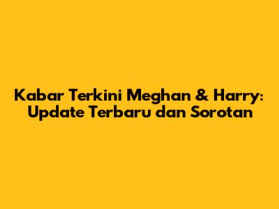 Kabar Terkini Meghan & Harry: Update Terbaru dan Sorotan