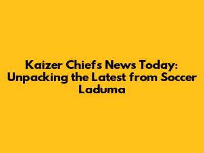 Kaizer Chiefs News Today: Unpacking the Latest from Soccer Laduma