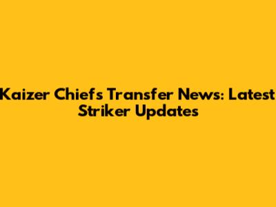 Kaizer Chiefs Transfer News: Latest Striker Updates