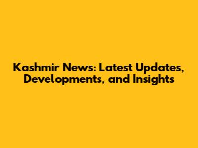 Kashmir News: Latest Updates, Developments, and Insights