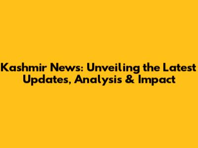 Kashmir News: Unveiling the Latest Updates, Analysis & Impact