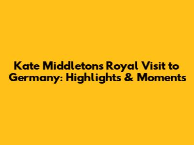 Kate Middleton's Royal Visit to Germany: Highlights & Moments
