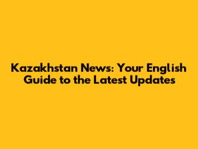 Kazakhstan News: Your English Guide to the Latest Updates
