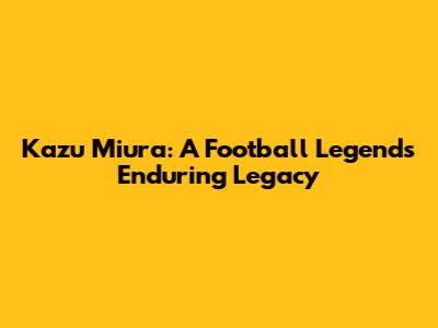 Kazu Miura: A Football Legend's Enduring Legacy