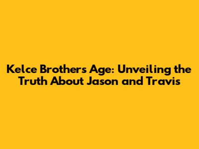 Kelce Brothers Age: Unveiling the Truth About Jason and Travis