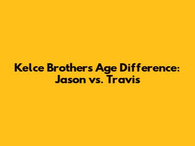 Kelce Brothers Age Difference: Jason vs. Travis