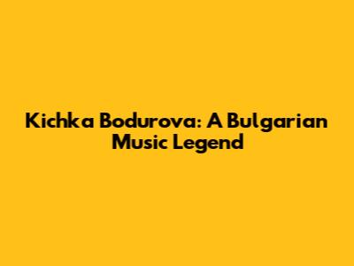 Kichka Bodurova: A Bulgarian Music Legend