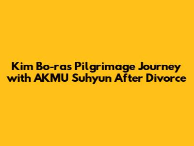 Kim Bo-ra's Pilgrimage Journey with AKMU Suhyun After Divorce
