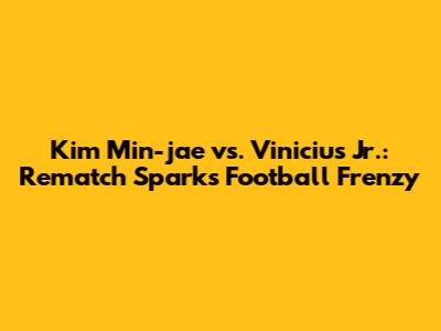 Kim Min-jae vs. Vinicius Jr.: Rematch Sparks Football Frenzy