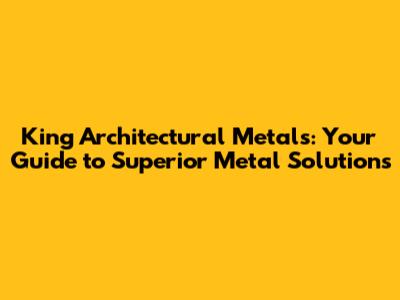 King Architectural Metals: Your Guide to Superior Metal Solutions