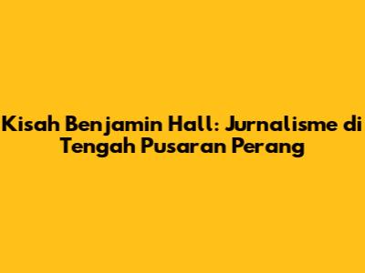 Kisah Benjamin Hall: Jurnalisme di Tengah Pusaran Perang
