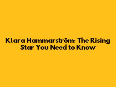 Klara Hammarström: The Rising Star You Need to Know