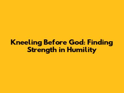 Kneeling Before God: Finding Strength in Humility