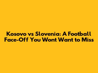 Kosovo vs Slovenia: A Football Face-Off You Won't Want to Miss
