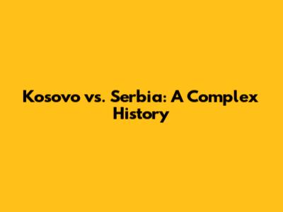 Kosovo vs. Serbia: A Complex History