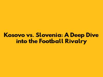 Kosovo vs. Slovenia: A Deep Dive into the Football Rivalry