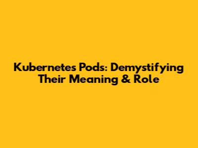 Kubernetes Pods: Demystifying Their Meaning & Role