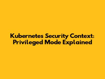 Kubernetes Security Context: Privileged Mode Explained