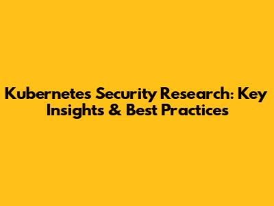 Kubernetes Security Research: Key Insights & Best Practices