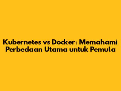Kubernetes vs Docker: Memahami Perbedaan Utama untuk Pemula