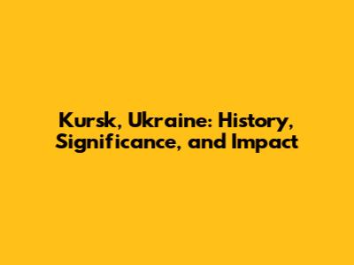 Kursk, Ukraine: History, Significance, and Impact