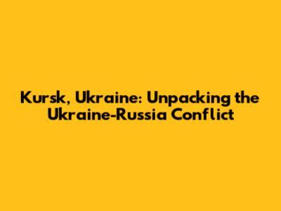Kursk, Ukraine: Unpacking the Ukraine-Russia Conflict