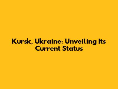 Kursk, Ukraine: Unveiling Its Current Status