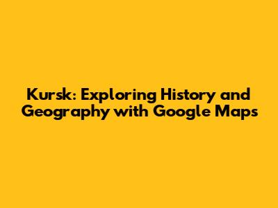 Kursk: Exploring History and Geography with Google Maps