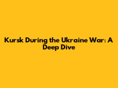 Kursk During the Ukraine War: A Deep Dive