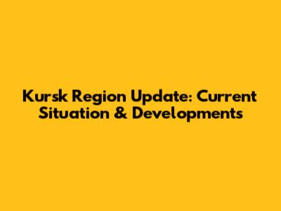 Kursk Region Update: Current Situation & Developments