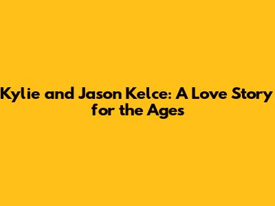 Kylie and Jason Kelce: A Love Story for the Ages