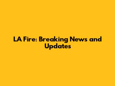 LA Fire: Breaking News and Updates