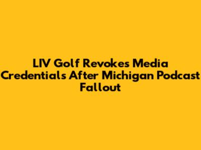 LIV Golf Revokes Media Credentials After Michigan Podcast Fallout