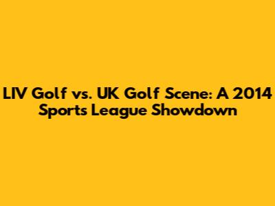 LIV Golf vs. UK Golf Scene: A 2014 Sports League Showdown