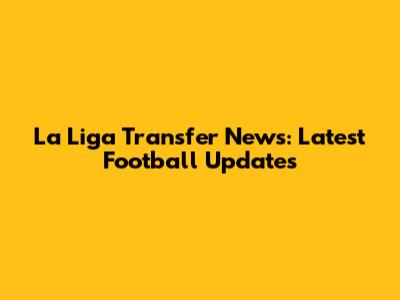 La Liga Transfer News: Latest Football Updates