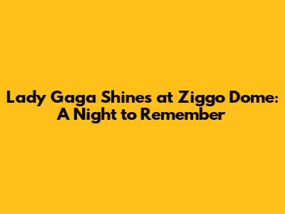 Lady Gaga Shines at Ziggo Dome: A Night to Remember