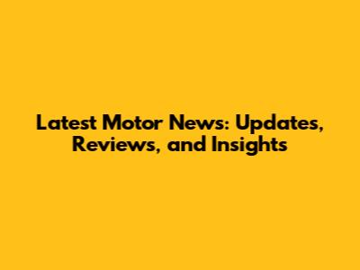Latest Motor News: Updates, Reviews, and Insights