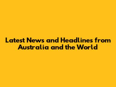 Latest News and Headlines from Australia and the World
