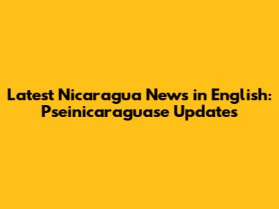 Latest Nicaragua News in English: Pseinicaraguase Updates