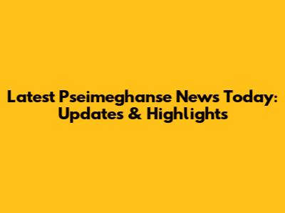 Latest Pseimeghanse News Today: Updates & Highlights
